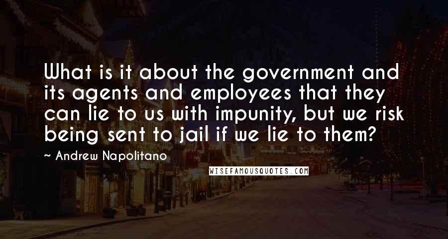 Andrew Napolitano Quotes: What is it about the government and its agents and employees that they can lie to us with impunity, but we risk being sent to jail if we lie to them?