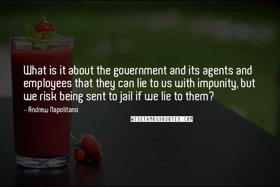 Andrew Napolitano Quotes: What is it about the government and its agents and employees that they can lie to us with impunity, but we risk being sent to jail if we lie to them?