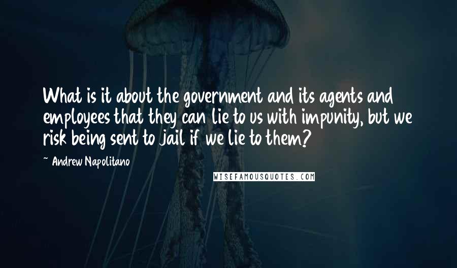 Andrew Napolitano Quotes: What is it about the government and its agents and employees that they can lie to us with impunity, but we risk being sent to jail if we lie to them?