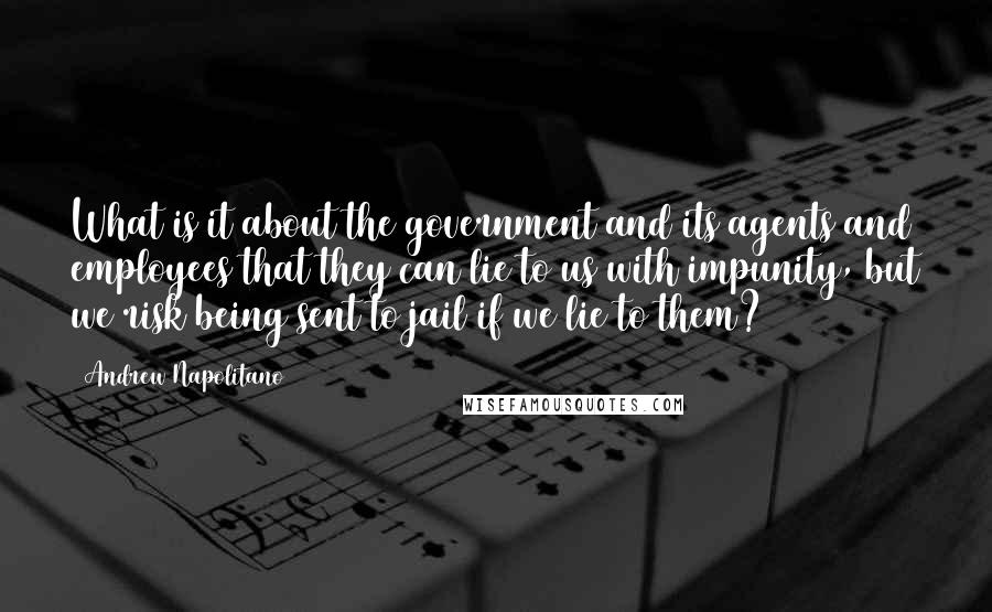 Andrew Napolitano Quotes: What is it about the government and its agents and employees that they can lie to us with impunity, but we risk being sent to jail if we lie to them?