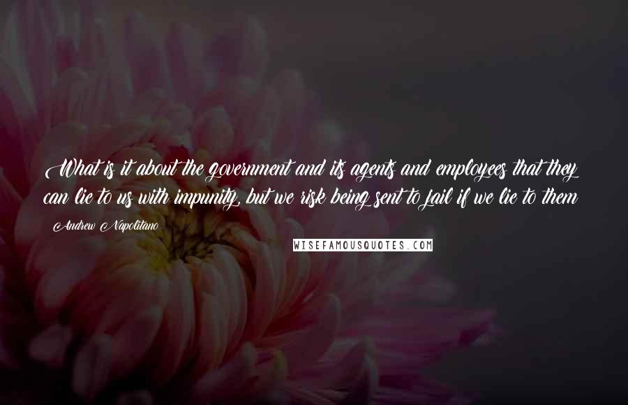 Andrew Napolitano Quotes: What is it about the government and its agents and employees that they can lie to us with impunity, but we risk being sent to jail if we lie to them?