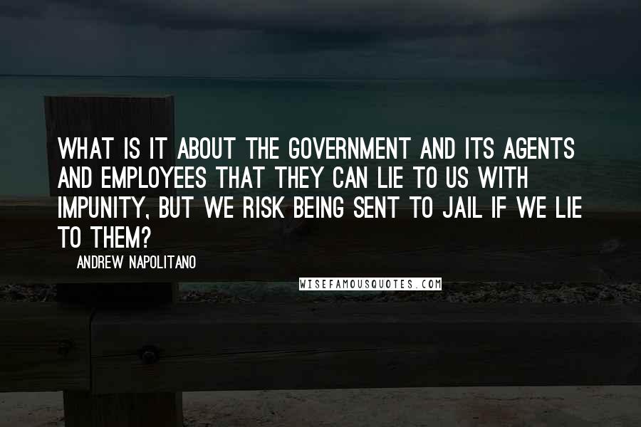 Andrew Napolitano Quotes: What is it about the government and its agents and employees that they can lie to us with impunity, but we risk being sent to jail if we lie to them?