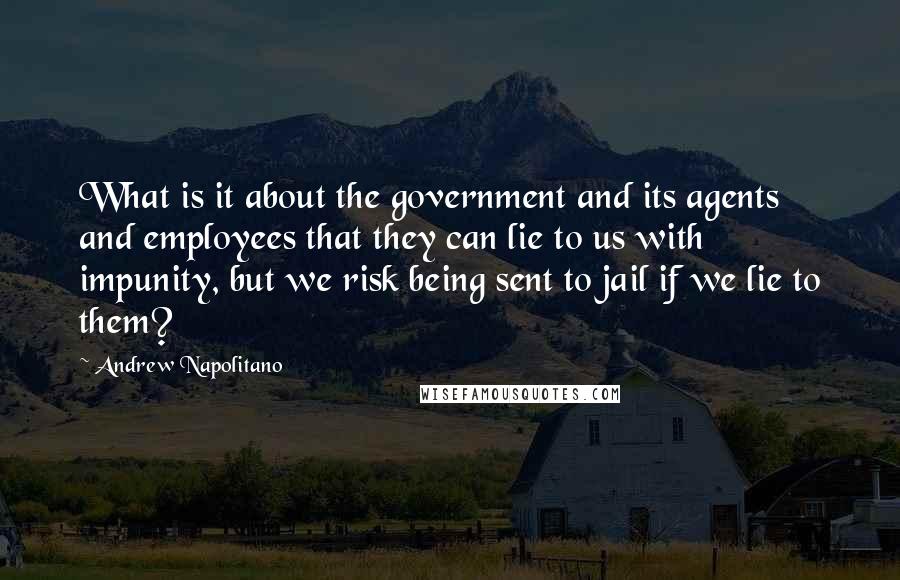 Andrew Napolitano Quotes: What is it about the government and its agents and employees that they can lie to us with impunity, but we risk being sent to jail if we lie to them?