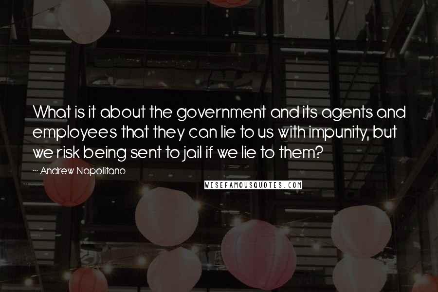 Andrew Napolitano Quotes: What is it about the government and its agents and employees that they can lie to us with impunity, but we risk being sent to jail if we lie to them?