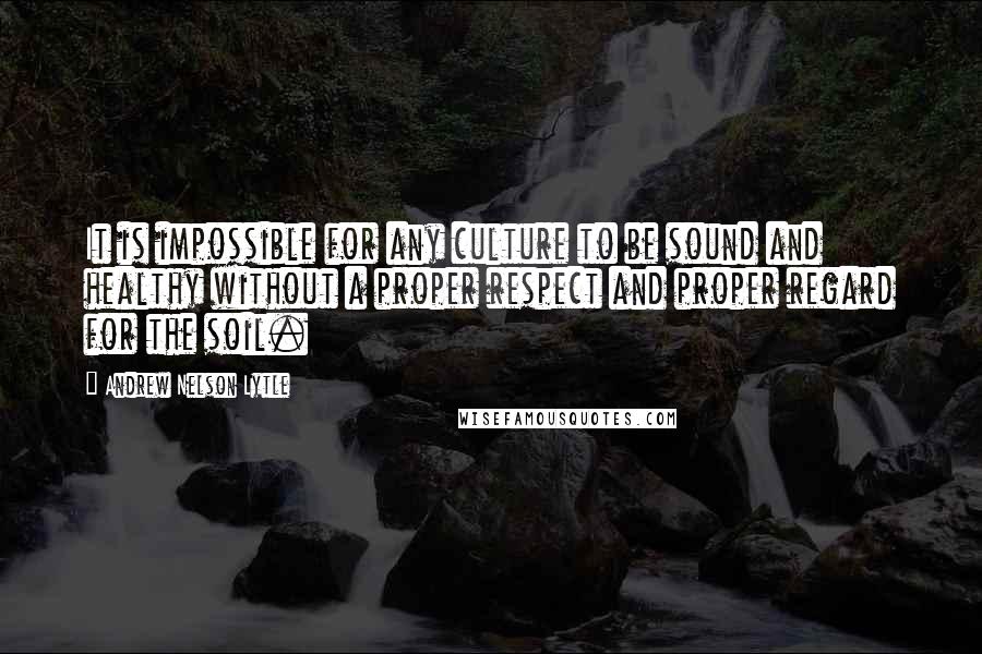 Andrew Nelson Lytle Quotes: It is impossible for any culture to be sound and healthy without a proper respect and proper regard for the soil.