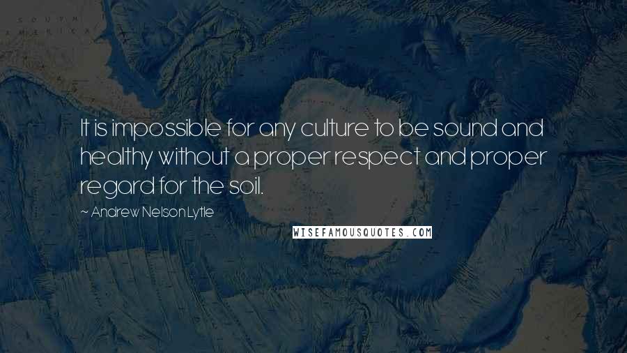 Andrew Nelson Lytle Quotes: It is impossible for any culture to be sound and healthy without a proper respect and proper regard for the soil.