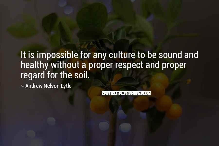 Andrew Nelson Lytle Quotes: It is impossible for any culture to be sound and healthy without a proper respect and proper regard for the soil.