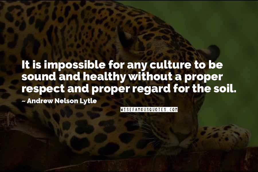 Andrew Nelson Lytle Quotes: It is impossible for any culture to be sound and healthy without a proper respect and proper regard for the soil.