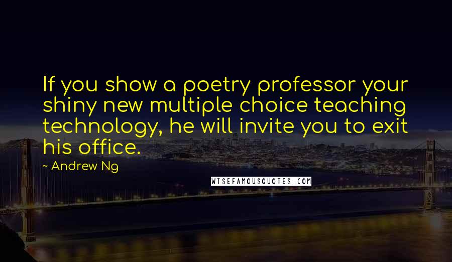 Andrew Ng Quotes: If you show a poetry professor your shiny new multiple choice teaching technology, he will invite you to exit his office.
