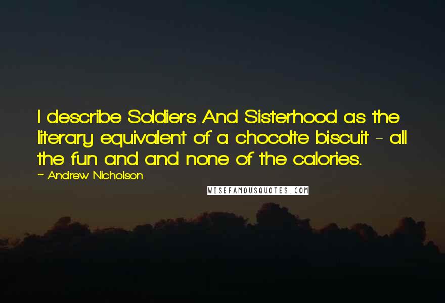 Andrew Nicholson Quotes: I describe Soldiers And Sisterhood as the literary equivalent of a chocolte biscuit - all the fun and and none of the calories.