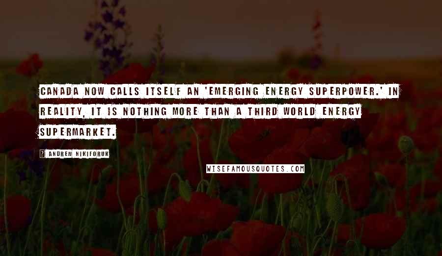 Andrew Nikiforuk Quotes: Canada now calls itself an 'emerging energy superpower.' In reality, it is nothing more than a Third World energy supermarket.