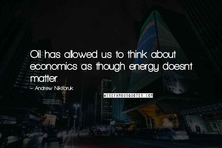Andrew Nikiforuk Quotes: Oil has allowed us to think about economics as though energy doesn't matter.