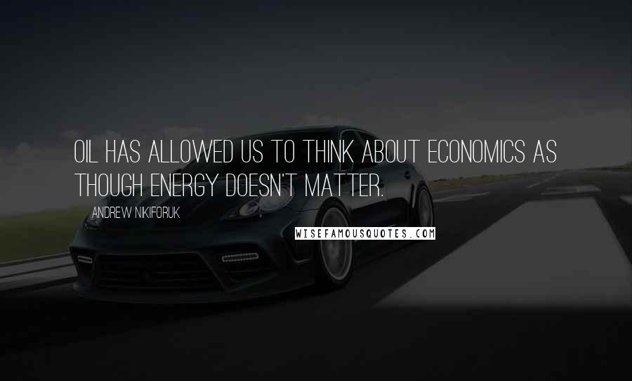 Andrew Nikiforuk Quotes: Oil has allowed us to think about economics as though energy doesn't matter.