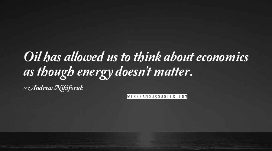 Andrew Nikiforuk Quotes: Oil has allowed us to think about economics as though energy doesn't matter.