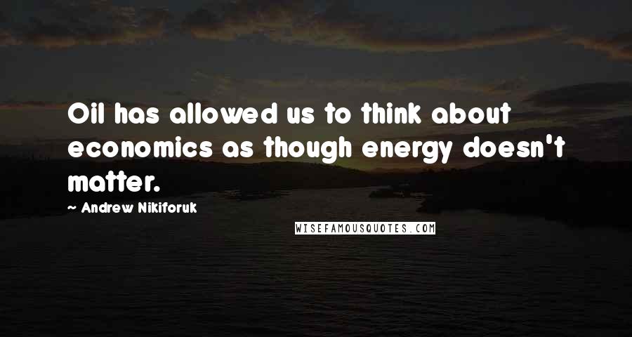 Andrew Nikiforuk Quotes: Oil has allowed us to think about economics as though energy doesn't matter.