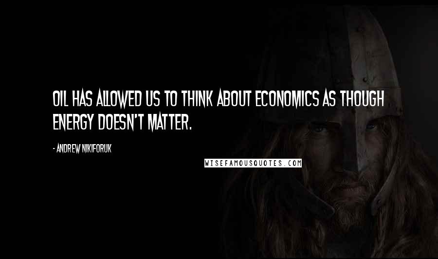 Andrew Nikiforuk Quotes: Oil has allowed us to think about economics as though energy doesn't matter.