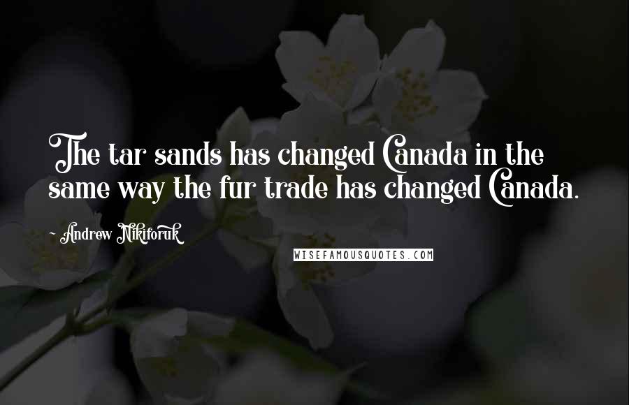 Andrew Nikiforuk Quotes: The tar sands has changed Canada in the same way the fur trade has changed Canada.