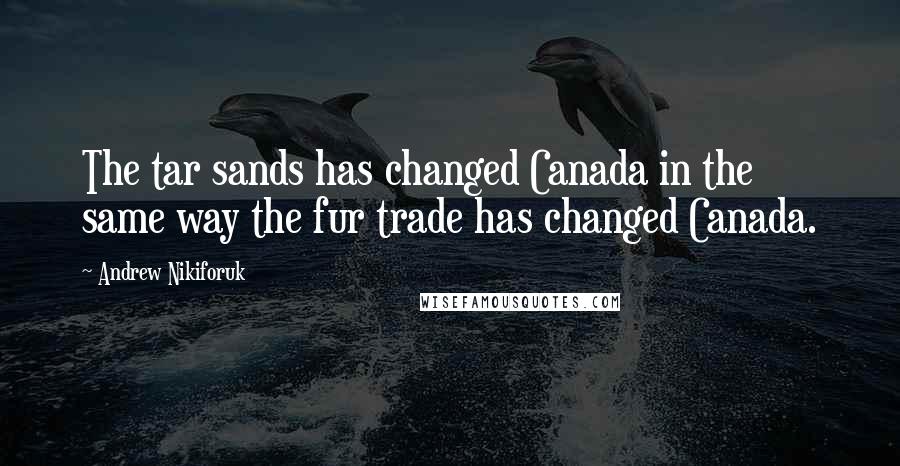 Andrew Nikiforuk Quotes: The tar sands has changed Canada in the same way the fur trade has changed Canada.