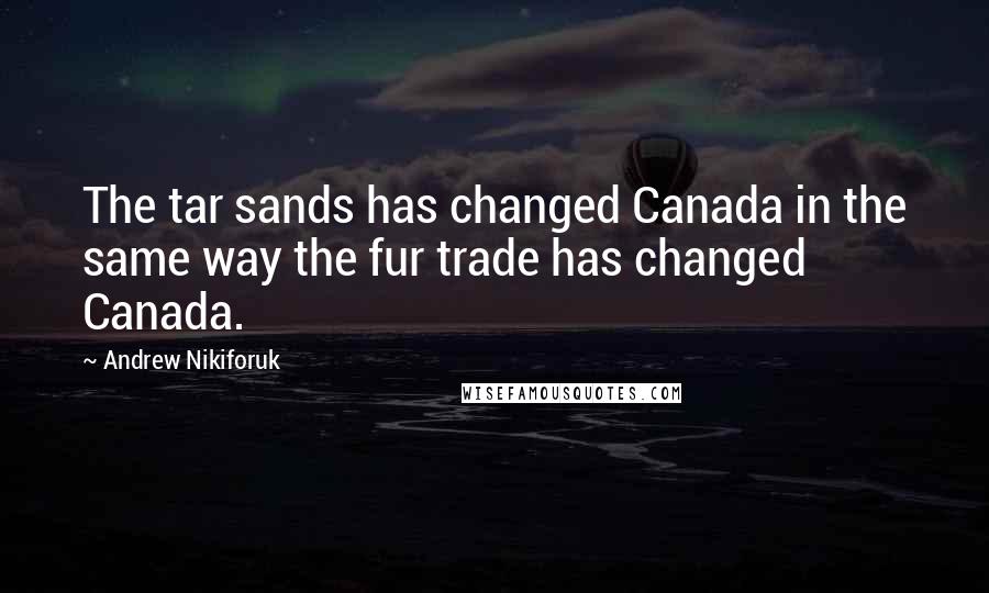 Andrew Nikiforuk Quotes: The tar sands has changed Canada in the same way the fur trade has changed Canada.