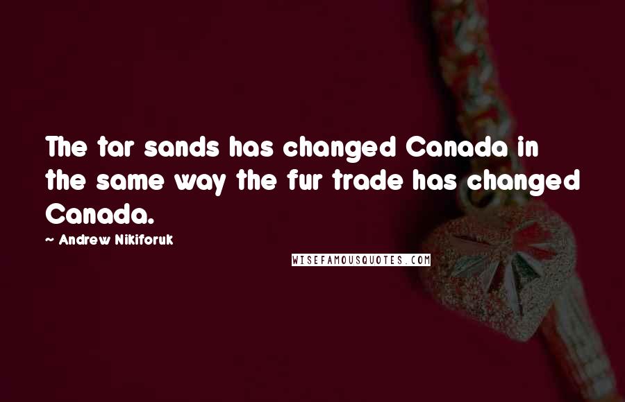 Andrew Nikiforuk Quotes: The tar sands has changed Canada in the same way the fur trade has changed Canada.