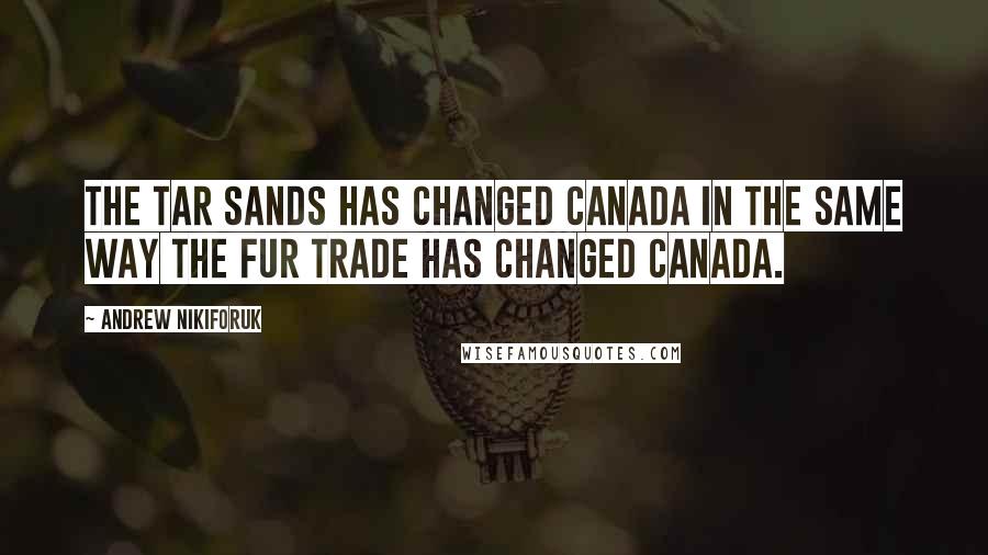 Andrew Nikiforuk Quotes: The tar sands has changed Canada in the same way the fur trade has changed Canada.