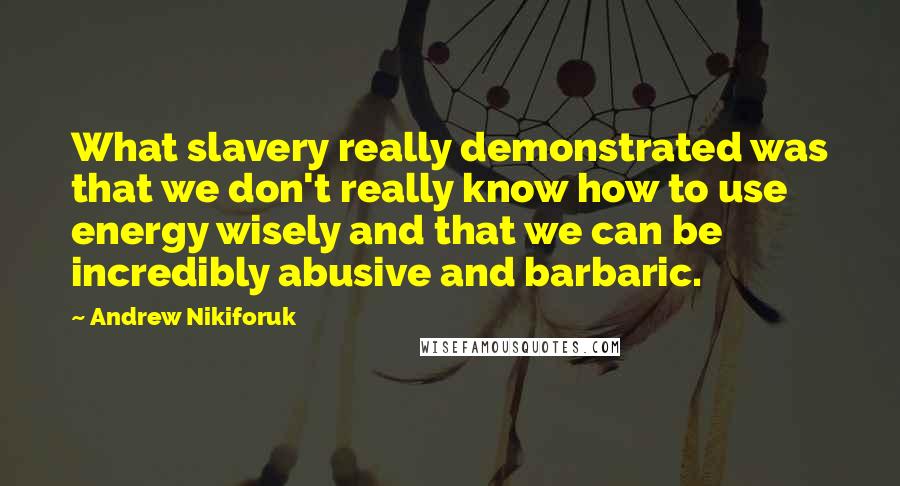 Andrew Nikiforuk Quotes: What slavery really demonstrated was that we don't really know how to use energy wisely and that we can be incredibly abusive and barbaric.