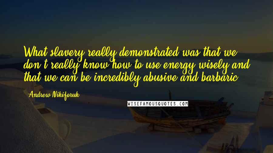 Andrew Nikiforuk Quotes: What slavery really demonstrated was that we don't really know how to use energy wisely and that we can be incredibly abusive and barbaric.