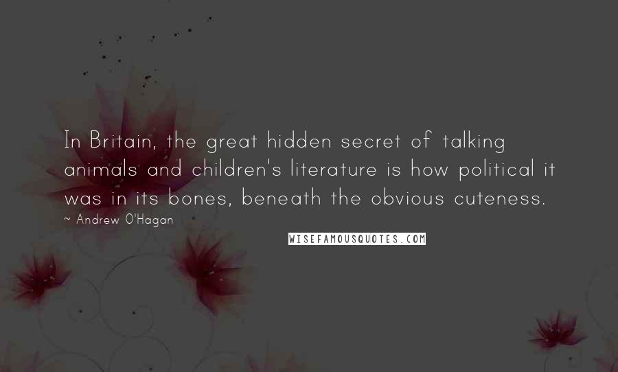 Andrew O'Hagan Quotes: In Britain, the great hidden secret of talking animals and children's literature is how political it was in its bones, beneath the obvious cuteness.