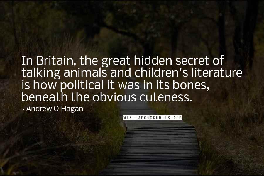 Andrew O'Hagan Quotes: In Britain, the great hidden secret of talking animals and children's literature is how political it was in its bones, beneath the obvious cuteness.