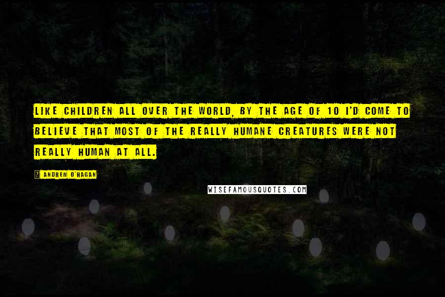 Andrew O'Hagan Quotes: Like children all over the world, by the age of 10 I'd come to believe that most of the really humane creatures were not really human at all.