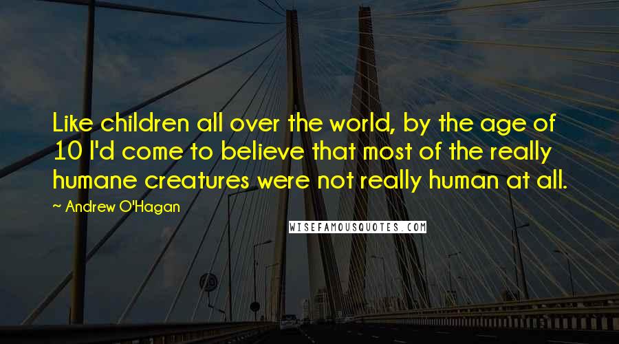 Andrew O'Hagan Quotes: Like children all over the world, by the age of 10 I'd come to believe that most of the really humane creatures were not really human at all.