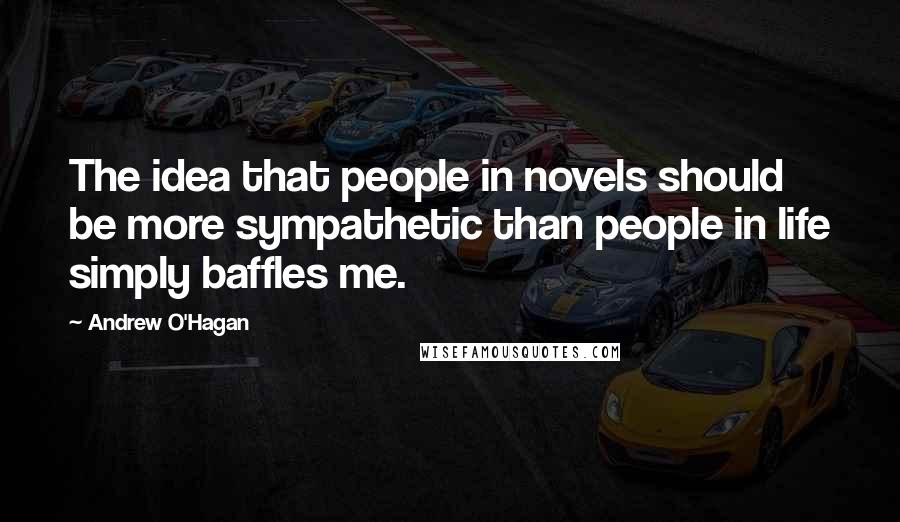 Andrew O'Hagan Quotes: The idea that people in novels should be more sympathetic than people in life simply baffles me.