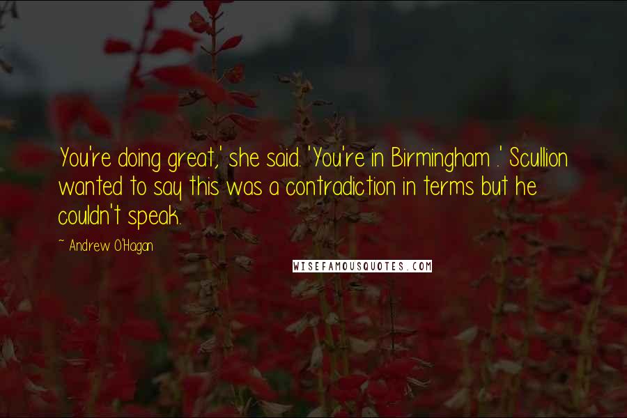 Andrew O'Hagan Quotes: You're doing great,' she said. 'You're in Birmingham .' Scullion wanted to say this was a contradiction in terms but he couldn't speak.