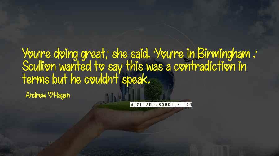 Andrew O'Hagan Quotes: You're doing great,' she said. 'You're in Birmingham .' Scullion wanted to say this was a contradiction in terms but he couldn't speak.