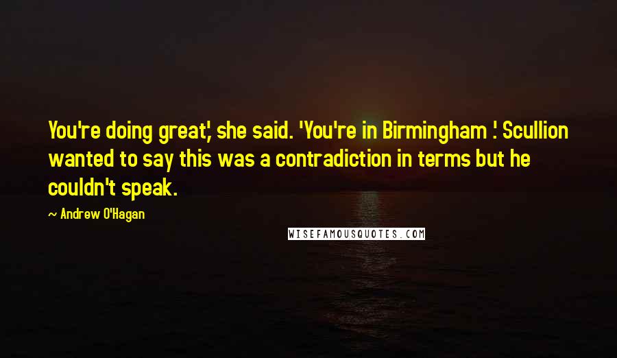 Andrew O'Hagan Quotes: You're doing great,' she said. 'You're in Birmingham .' Scullion wanted to say this was a contradiction in terms but he couldn't speak.