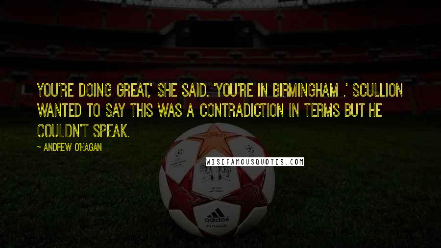 Andrew O'Hagan Quotes: You're doing great,' she said. 'You're in Birmingham .' Scullion wanted to say this was a contradiction in terms but he couldn't speak.