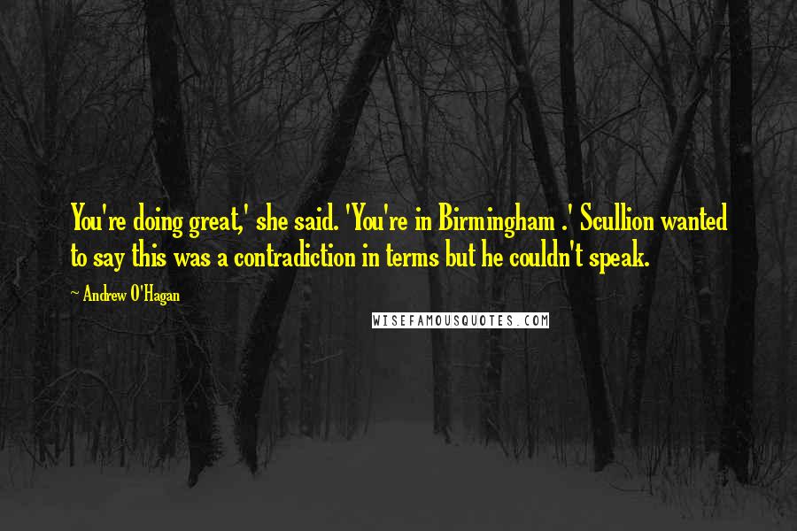 Andrew O'Hagan Quotes: You're doing great,' she said. 'You're in Birmingham .' Scullion wanted to say this was a contradiction in terms but he couldn't speak.