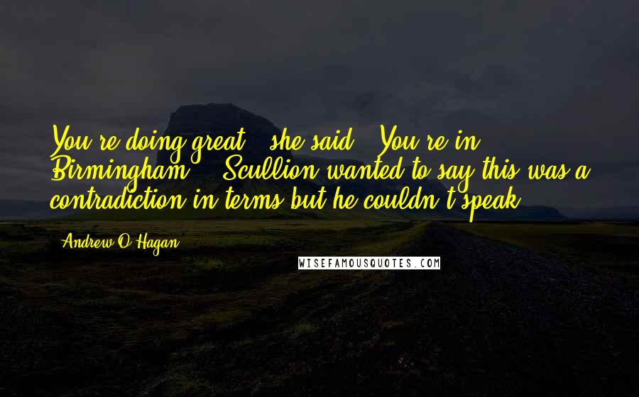 Andrew O'Hagan Quotes: You're doing great,' she said. 'You're in Birmingham .' Scullion wanted to say this was a contradiction in terms but he couldn't speak.