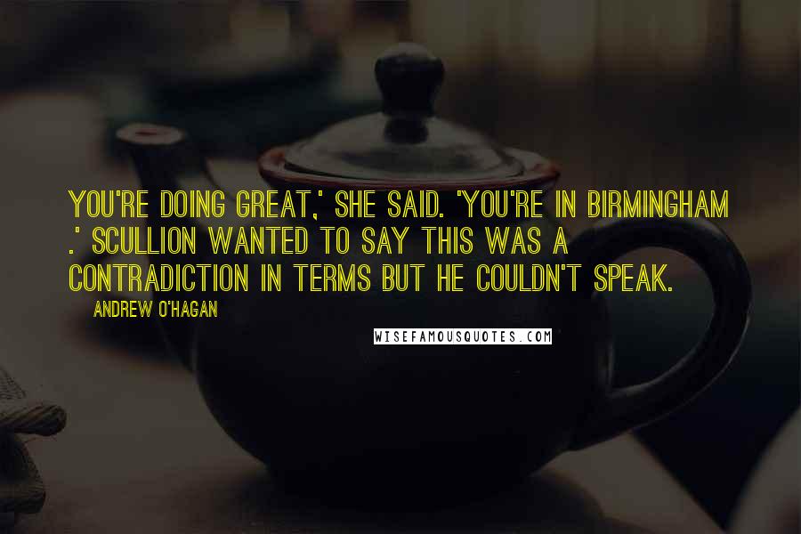 Andrew O'Hagan Quotes: You're doing great,' she said. 'You're in Birmingham .' Scullion wanted to say this was a contradiction in terms but he couldn't speak.