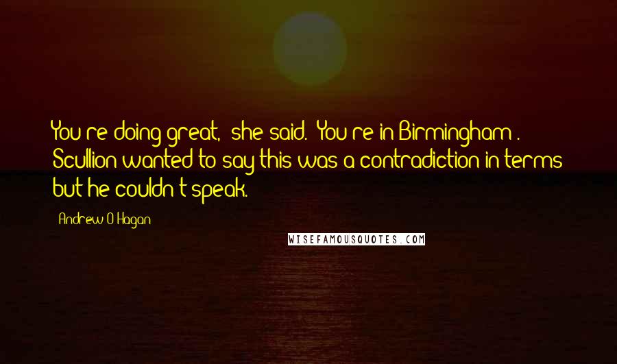 Andrew O'Hagan Quotes: You're doing great,' she said. 'You're in Birmingham .' Scullion wanted to say this was a contradiction in terms but he couldn't speak.