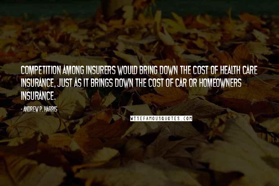 Andrew P. Harris Quotes: Competition among insurers would bring down the cost of health care insurance, just as it brings down the cost of car or homeowners insurance.