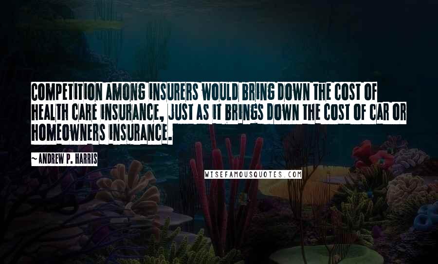 Andrew P. Harris Quotes: Competition among insurers would bring down the cost of health care insurance, just as it brings down the cost of car or homeowners insurance.