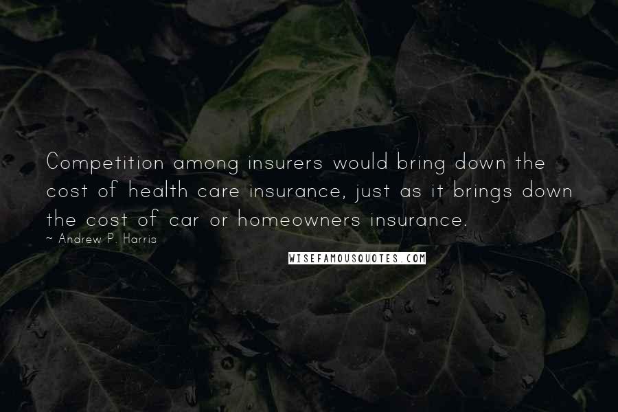 Andrew P. Harris Quotes: Competition among insurers would bring down the cost of health care insurance, just as it brings down the cost of car or homeowners insurance.