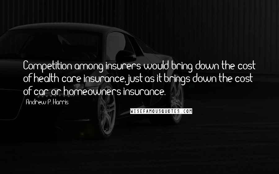 Andrew P. Harris Quotes: Competition among insurers would bring down the cost of health care insurance, just as it brings down the cost of car or homeowners insurance.