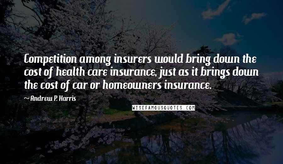 Andrew P. Harris Quotes: Competition among insurers would bring down the cost of health care insurance, just as it brings down the cost of car or homeowners insurance.