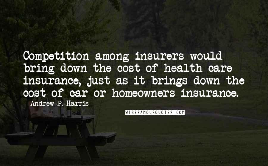 Andrew P. Harris Quotes: Competition among insurers would bring down the cost of health care insurance, just as it brings down the cost of car or homeowners insurance.