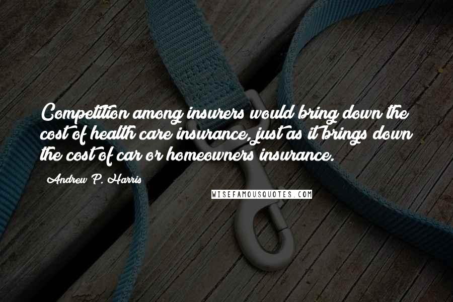 Andrew P. Harris Quotes: Competition among insurers would bring down the cost of health care insurance, just as it brings down the cost of car or homeowners insurance.