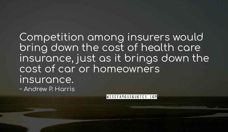 Andrew P. Harris Quotes: Competition among insurers would bring down the cost of health care insurance, just as it brings down the cost of car or homeowners insurance.