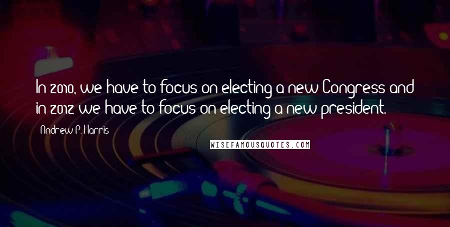 Andrew P. Harris Quotes: In 2010, we have to focus on electing a new Congress and in 2012 we have to focus on electing a new president.