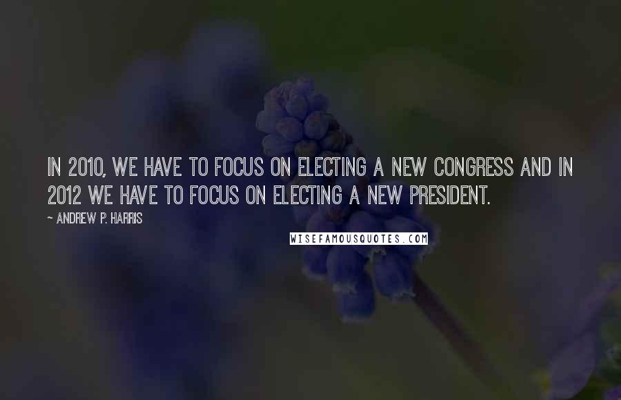 Andrew P. Harris Quotes: In 2010, we have to focus on electing a new Congress and in 2012 we have to focus on electing a new president.